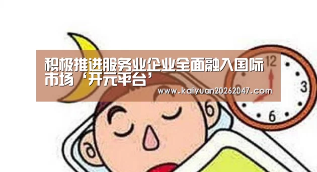 积极推进服务业企业全面融入国际市场‘开元平台’(图4) 开元APP